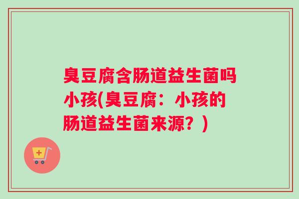 臭豆腐含肠道益生菌吗小孩(臭豆腐:小孩的肠道益生菌来源?) 臭豆腐含肠道益生菌吗小孩(臭豆腐:小孩的肠道益生菌来源?)