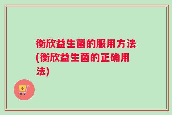 衡欣益生菌的服用方法(衡欣益生菌的正确用法) 衡欣益生菌的服用方法(衡欣益生菌的正确用法)