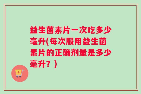 益生菌素片一次吃多少毫升(每次服用益生菌素片的正确剂量是多少毫升？)