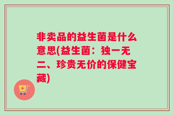 非卖品的益生菌是什么意思(益生菌：独一无二、珍贵无价的保健宝藏)