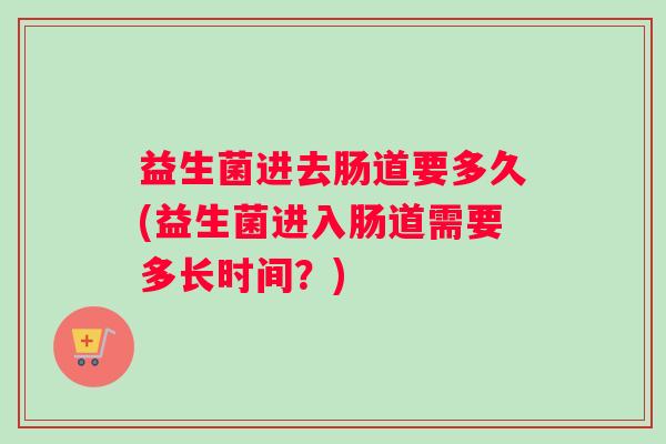 益生菌进去肠道要多久(益生菌进入肠道需要多长时间？)