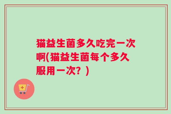 猫益生菌多久吃完一次啊(猫益生菌每个多久服用一次？)