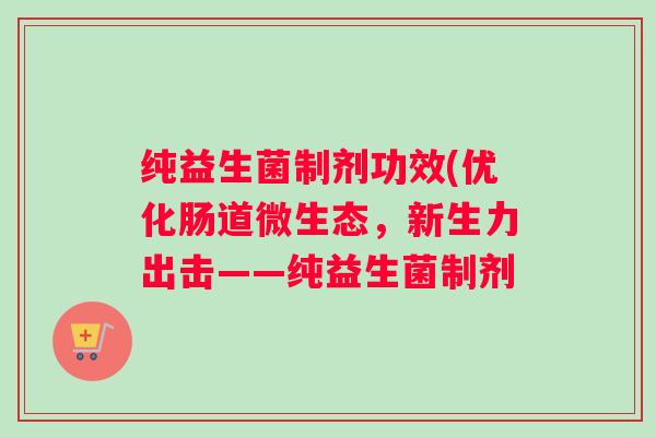 纯益生菌制剂功效(优化肠道微生态,新生力出击——纯益生菌制剂 纯益生菌制剂功效(优化肠道微生态,新生力出击——纯益生菌制剂