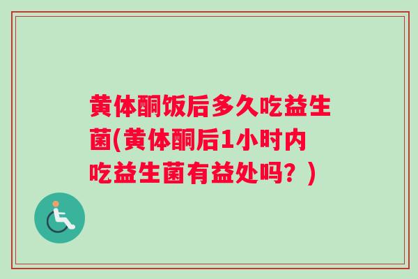 黄体酮饭后多久吃益生菌(黄体酮后1小时内吃益生菌有益处吗？)