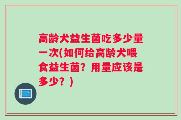 高龄犬益生菌吃多少量一次(如何给高龄犬喂食益生菌？用量应该是多少？)