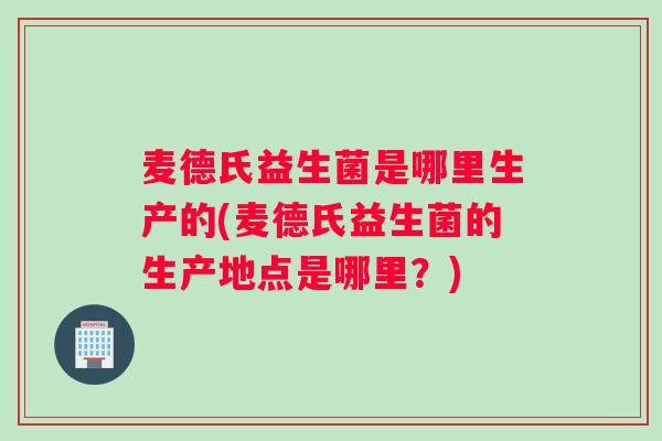 麦德氏益生菌是哪里生产的(麦德氏益生菌的生产地点是哪里？)