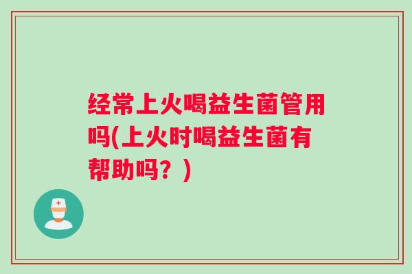 经常上火喝益生菌管用吗(上火时喝益生菌有帮助吗？)