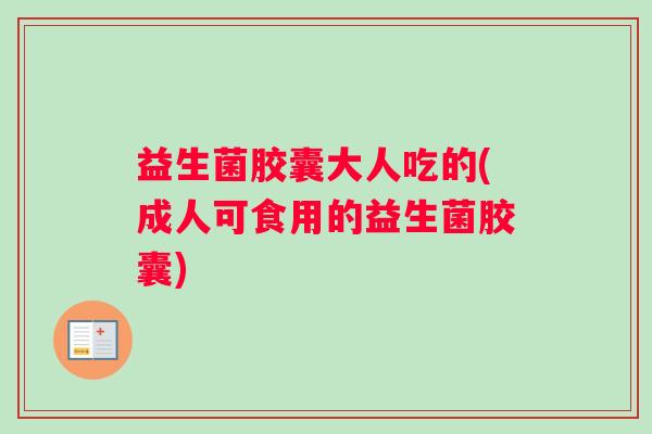 益生菌胶囊大人吃的(成人可食用的益生菌胶囊)