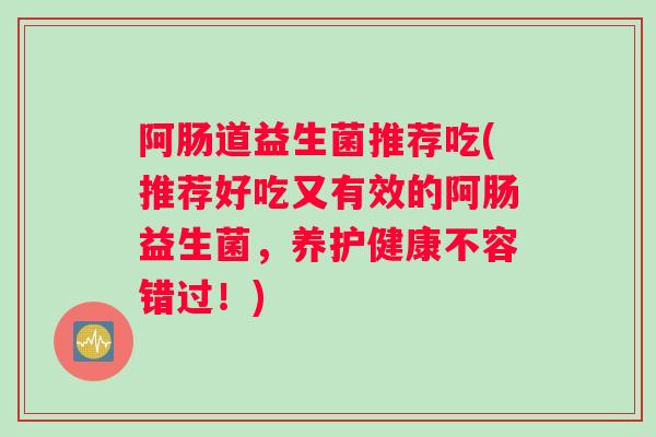阿肠道益生菌推荐吃(推荐好吃又有效的阿肠益生菌，养护健康不容错过！)