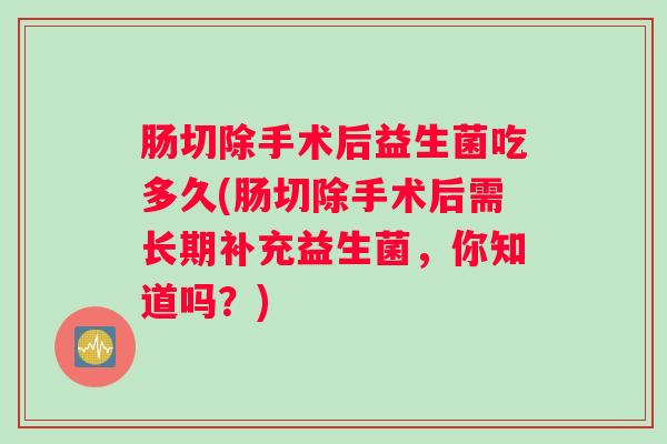 肠切除手术后益生菌吃多久(肠切除手术后需长期补充益生菌，你知道吗？)