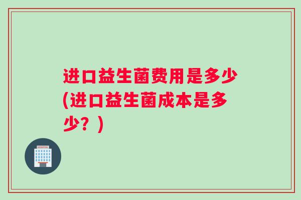 进口益生菌费用是多少(进口益生菌成本是多少？)