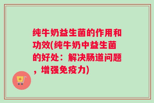 纯牛奶益生菌的作用和功效(纯牛奶中益生菌的好处:解决肠道问题,增强力) 纯牛奶益生菌的作用和功效(纯牛奶中益生菌的好处:解决肠道问题,增强力)