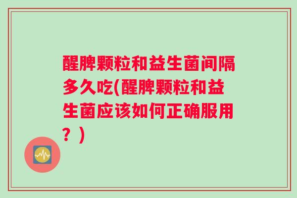 醒脾颗粒和益生菌间隔多久吃(醒脾颗粒和益生菌应该如何正确服用？)
