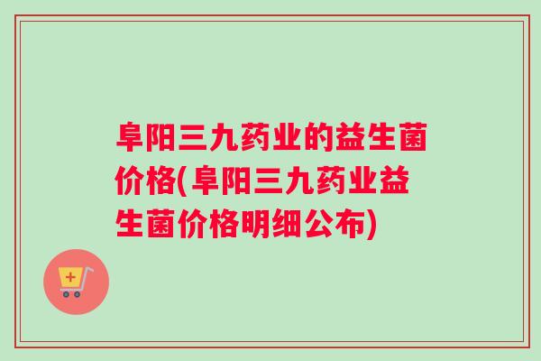 阜阳三九药业的益生菌价格(阜阳三九药业益生菌价格明细公布)