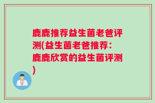 鹿鹿推荐益生菌老爸评测(益生菌老爸推荐：鹿鹿欣赏的益生菌评测)