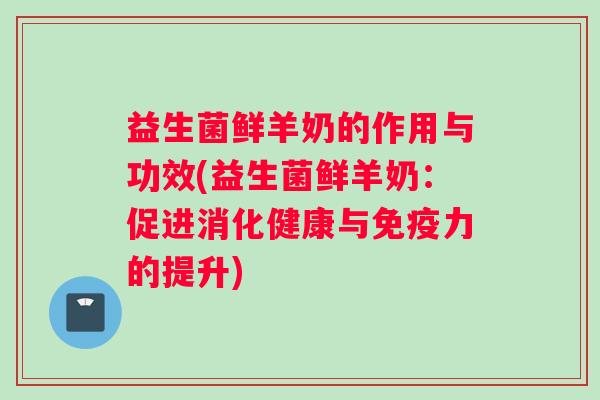 益生菌鲜羊奶的作用与功效(益生菌鲜羊奶：促进消化健康与免疫力的提升)