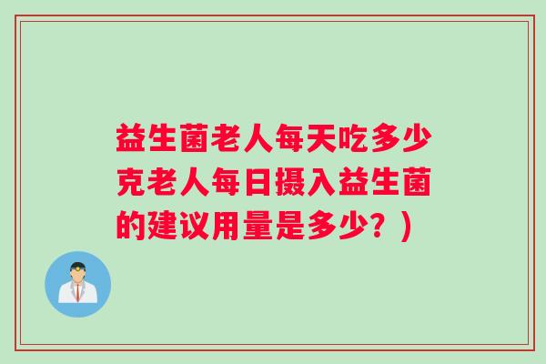 益生菌老人每天吃多少克老人每日摄入益生菌的建议用量是多少？)