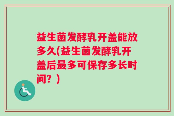 益生菌发酵乳开盖能放多久(益生菌发酵乳开盖后多可保存多长时间?) 益生菌发酵乳开盖能放多久(益生菌发酵乳开盖后多可保存多长时间?)