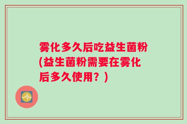 雾化多久后吃益生菌粉(益生菌粉需要在雾化后多久使用？)