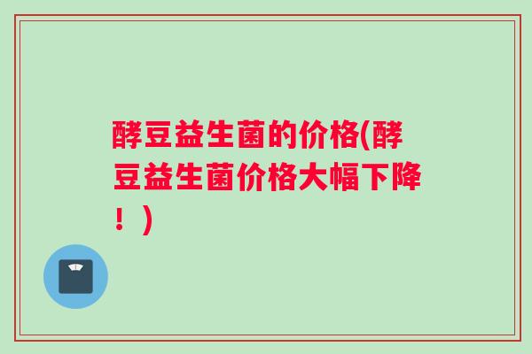 酵豆益生菌的价格(酵豆益生菌价格大幅下降！)