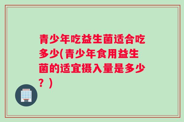 青少年吃益生菌适合吃多少(青少年食用益生菌的适宜摄入量是多少？)