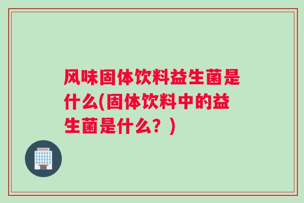 风味固体饮料益生菌是什么(固体饮料中的益生菌是什么？)