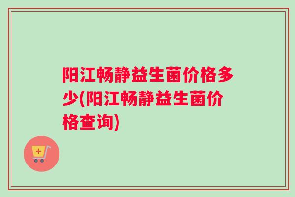 阳江畅静益生菌价格多少(阳江畅静益生菌价格查询)