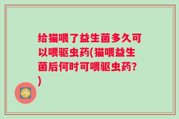 给猫喂了益生菌多久可以喂驱虫药(猫喂益生菌后何时可喂驱虫药？)