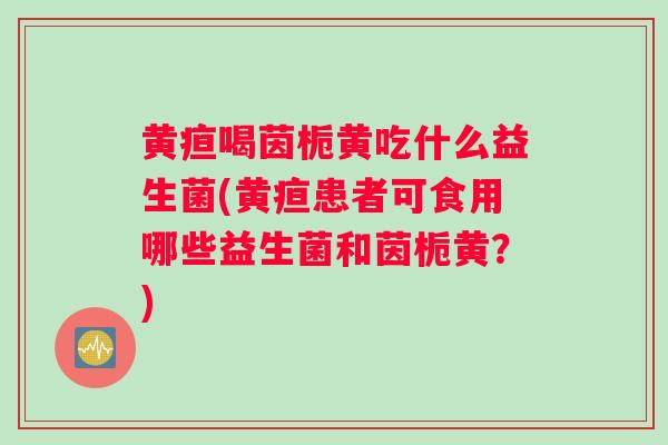 黄疸喝茵栀黄吃什么益生菌(黄疸患者可食用哪些益生菌和茵栀黄？)