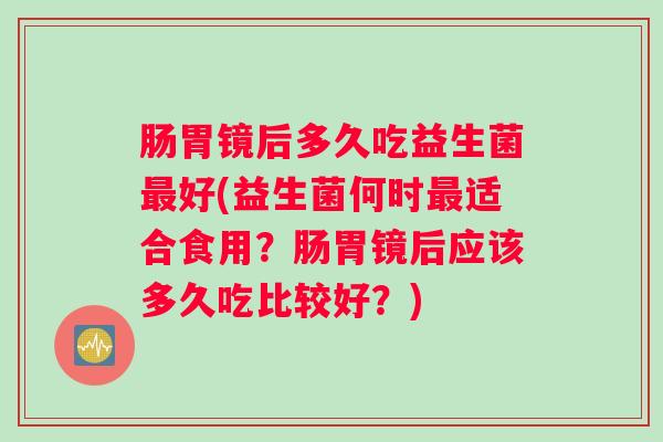 肠胃镜后多久吃益生菌最好(益生菌何时最适合食用？肠胃镜后应该多久吃比较好？)