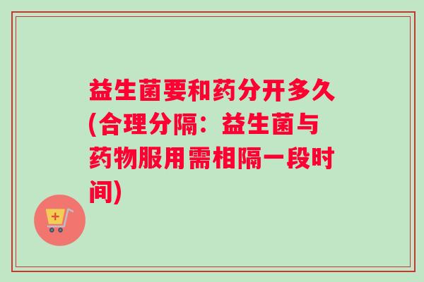 益生菌要和药分开多久(合理分隔：益生菌与服用需相隔一段时间)