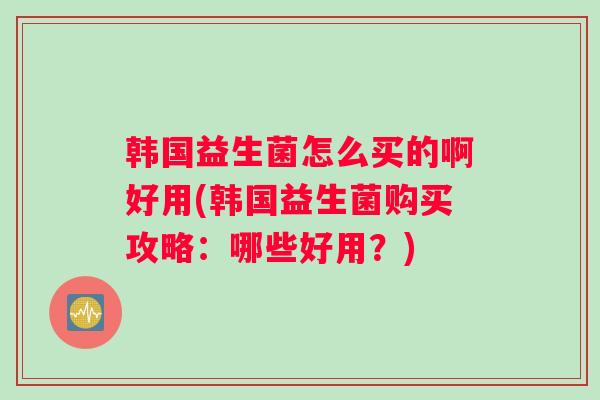 韩国益生菌怎么买的啊好用(韩国益生菌购买攻略：哪些好用？)