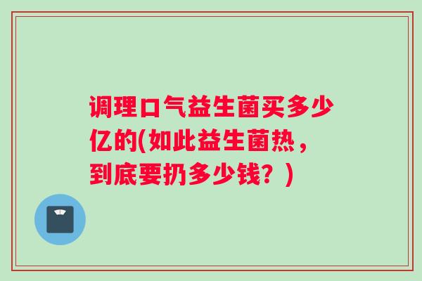 调理口气益生菌买多少亿的(如此益生菌热,到底要扔多少钱?) 调理口气益生菌买多少亿的(如此益生菌热,到底要扔多少钱?)