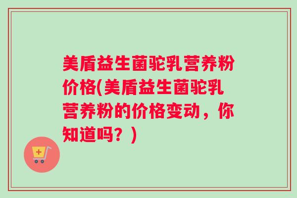 美盾益生菌驼乳营养粉价格(美盾益生菌驼乳营养粉的价格变动，你知道吗？)
