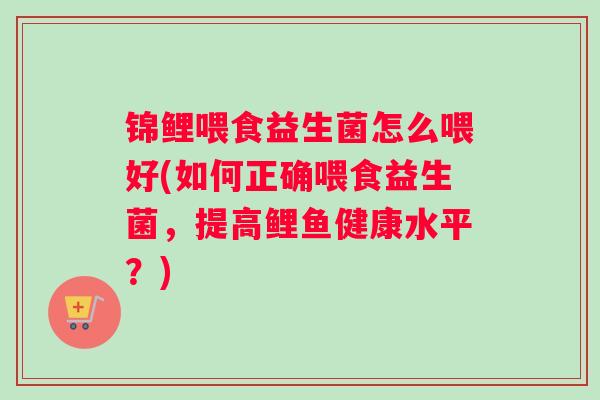 锦鲤喂食益生菌怎么喂好(如何正确喂食益生菌，提高鲤鱼健康水平？)