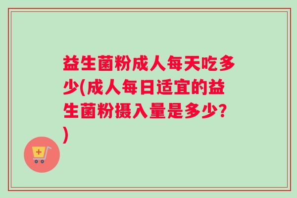 益生菌粉成人每天吃多少(成人每日适宜的益生菌粉摄入量是多少？)