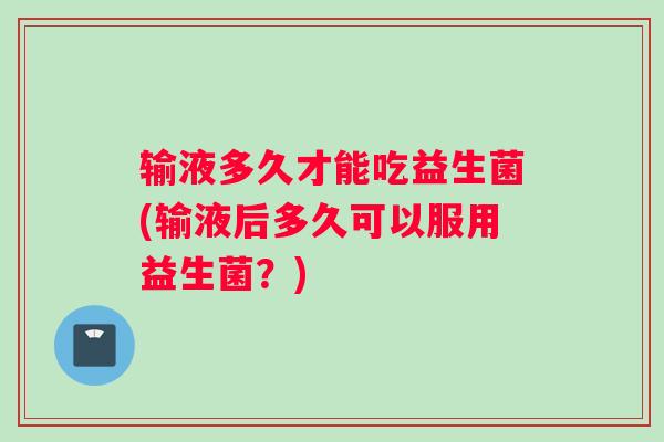 输液多久才能吃益生菌(输液后多久可以服用益生菌？)