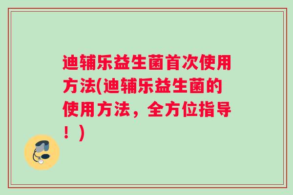 迪辅乐益生菌首次使用方法(迪辅乐益生菌的使用方法，全方位指导！)