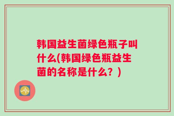 韩国益生菌绿色瓶子叫什么(韩国绿色瓶益生菌的名称是什么？)