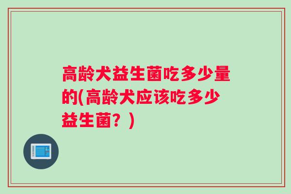 高龄犬益生菌吃多少量的(高龄犬应该吃多少益生菌？)