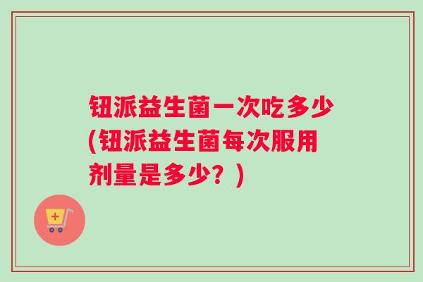 钮派益生菌一次吃多少(钮派益生菌每次服用剂量是多少？)