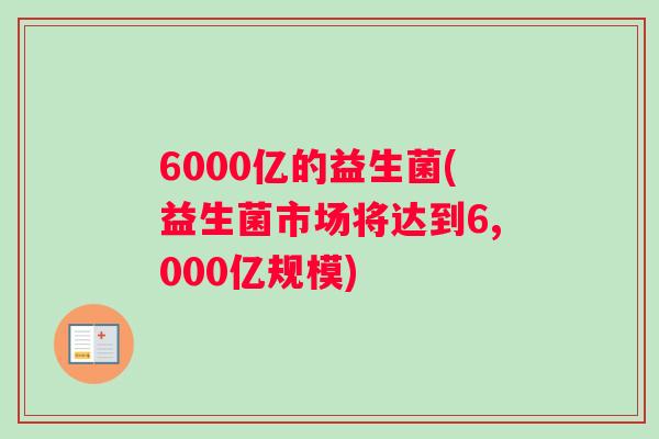 6000亿的益生菌(益生菌市场将达到6,000亿规模) 6000亿的益生菌(益生菌市场将达到6,000亿规模)
