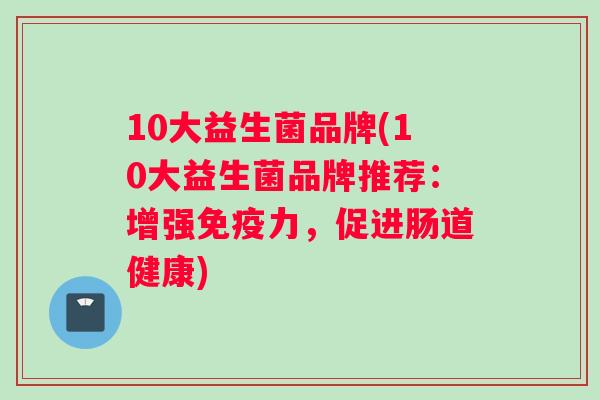 10大益生菌品牌(10大益生菌品牌推荐：增强免疫力，促进肠道健康)