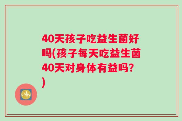 40天孩子吃益生菌好吗(孩子每天吃益生菌40天对身体有益吗？)