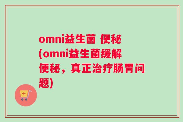 omni益生菌 便秘(omni益生菌缓解便秘，真正治疗肠胃问题)