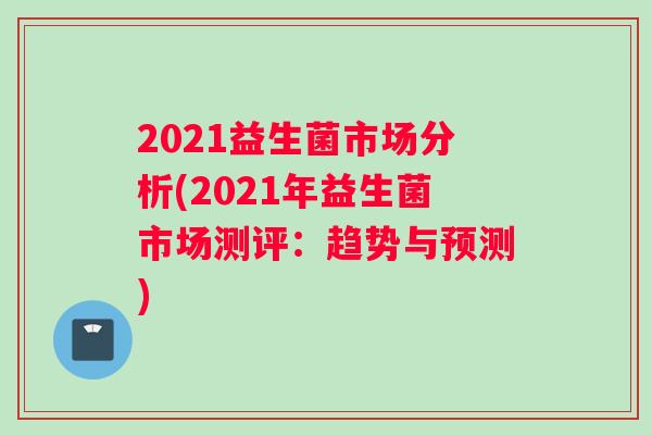 2021益生菌市场分析(2021年益生菌市场测评：趋势与预测)