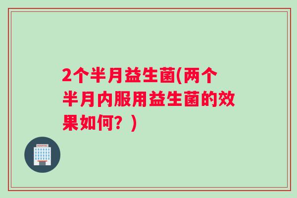 2个半月益生菌(两个半月内服用益生菌的效果如何?) 2个半月益生菌(两个半月内服用益生菌的效果如何?)