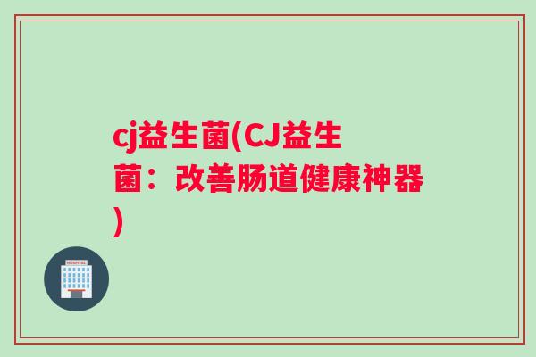 cj益生菌(CJ益生菌：改善肠道健康神器)