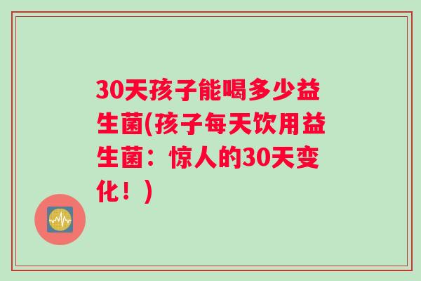 30天孩子能喝多少益生菌(孩子每天饮用益生菌：惊人的30天变化！)