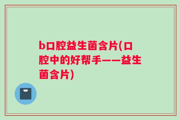 b口腔益生菌含片(口腔中的好帮手——益生菌含片)